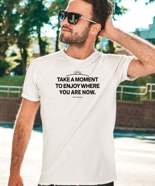 Ourseasns Take A Moment To Enjoy Where You Are Now Shirt1