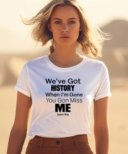 Weve Got History When Im Gone You Gon Miss Me Shirt