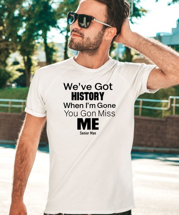 Weve Got History When Im Gone You Gon Miss Me Shirt1