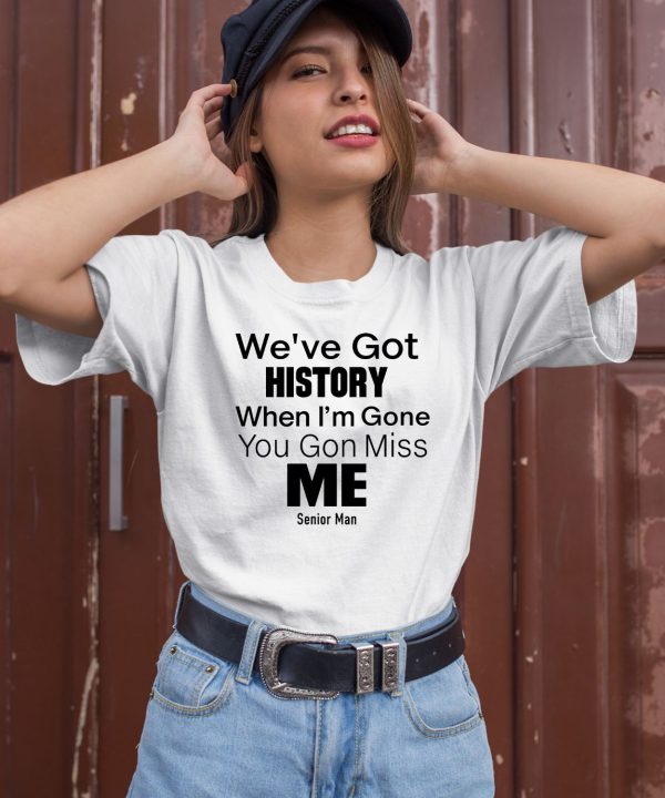 Weve Got History When Im Gone You Gon Miss Me Shirt2