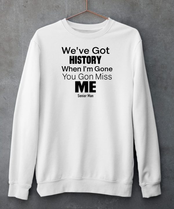 Weve Got History When Im Gone You Gon Miss Me Shirt4